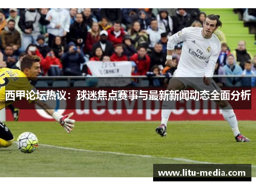 西甲论坛热议：球迷焦点赛事与最新新闻动态全面分析
